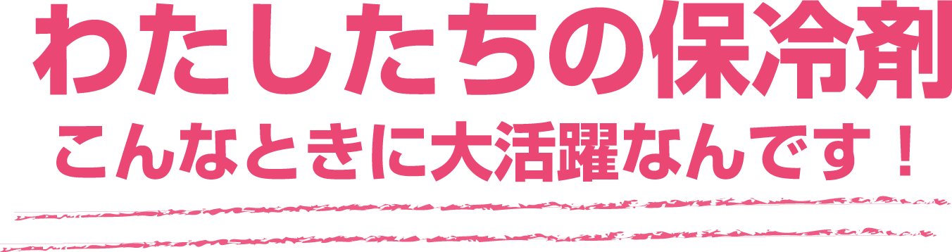 わたしたちの保冷剤 こんなときに大活躍なんです！