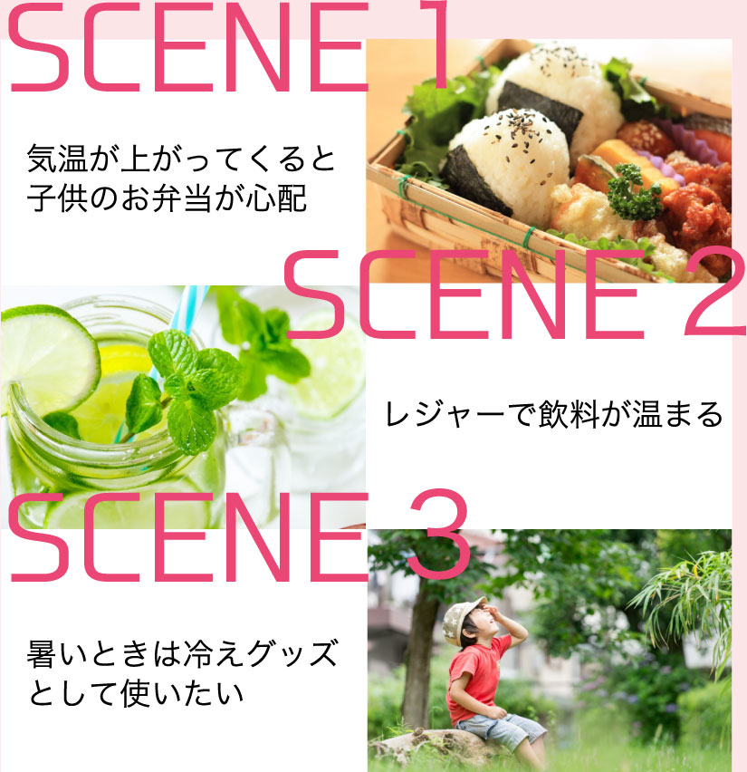 SCENE 1 気温が上がってくると 子供のお弁当が心配 SCENE 2 レジャーで飲料が温まる SCENE 3 暑いときは冷えグッズとして使いたい