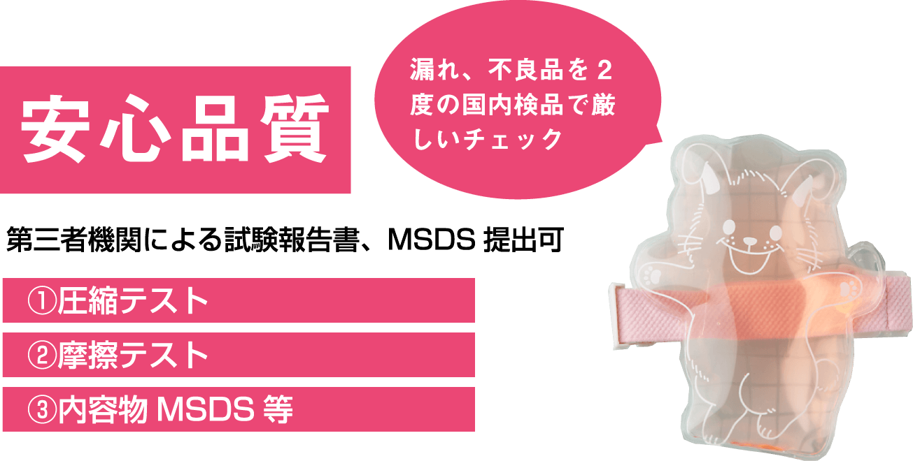 安心品質 漏れ、不良品を2度の国内検品で厳しいチェック 第三者機関による試験報告書、MSDS提出可 ①圧縮テスト ②摩擦テスト ③内容物MSDS等